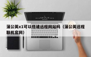 扬中蒲公英x1可以搭建远程网站吗（蒲公英远程联机官网）