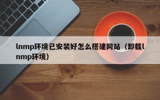 扬中lnmp环境已安装好怎么搭建网站（卸载lnmp环境）